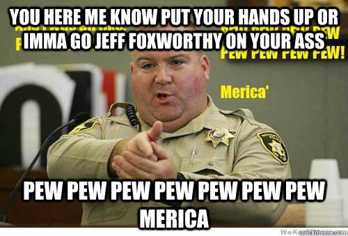 You here me know put your hands up or imma go jeff Foxworthy on your ass Pew pew pew pew pew pew pew MERICA  Merica
