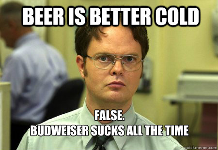 Beer is better cold FALSE.  
Budweiser sucks all the time - Beer is better cold FALSE.  
Budweiser sucks all the time  Schrute