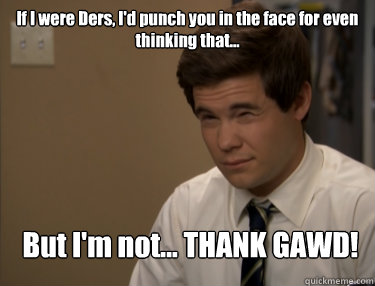 If I were Ders, I'd punch you in the face for even thinking that... But I'm not... THANK GAWD!  Adam workaholics