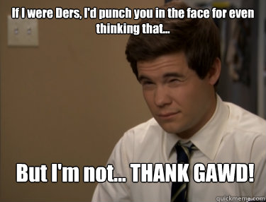 If I were Ders, I'd punch you in the face for even thinking that... But I'm not... THANK GAWD! - If I were Ders, I'd punch you in the face for even thinking that... But I'm not... THANK GAWD!  Adam workaholics