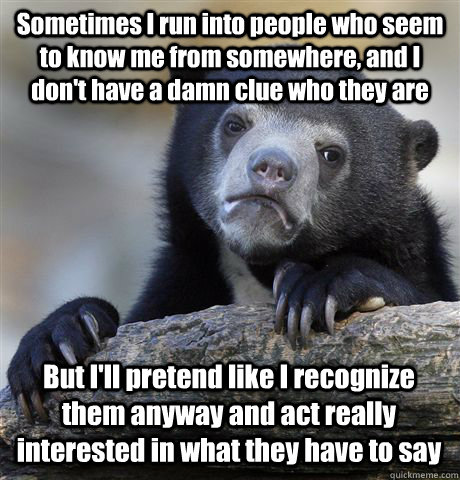 Sometimes I run into people who seem to know me from somewhere, and I don't have a damn clue who they are But I'll pretend like I recognize them anyway and act really interested in what they have to say  Confession Bear