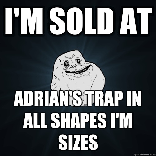 I'm sold at Adrian's trap in all shapes I'm sizes  Forever Alone