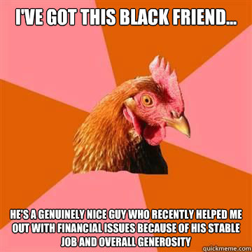 I've got this black friend... He's a genuinely nice guy who recently helped me out with financial issues because of his stable job and overall generosity - I've got this black friend... He's a genuinely nice guy who recently helped me out with financial issues because of his stable job and overall generosity  Anti-Joke Chicken