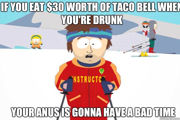 If you eat $30 worth of Taco Bell when you're drunk  Your anus is gonna have a bad time  