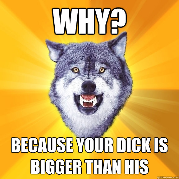 why? because your dick is bigger than his  Courage Wolf