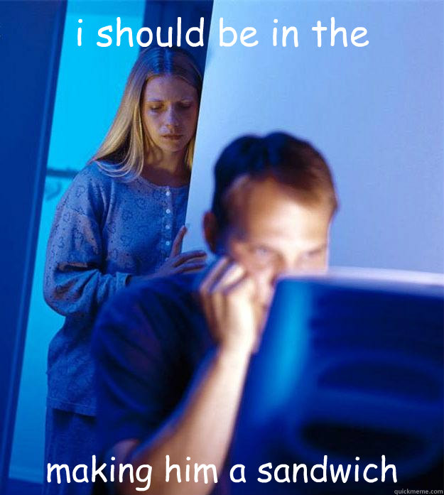 i should be in the kitchen making him a sandwich  Redditors Wife