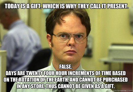 Today is a gift, which is why they call it present.
 false.
Days are twenty four hour increments of time based on the rotation of the earth, and cannot be purchased in any store, thus cannot be given as a gift.  Dwight