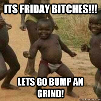 Its friday bitches!!! lets go bump an grind!  Its friday niggas