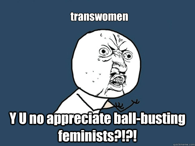 transwomen Y U no appreciate ball-busting feminists?!?! - transwomen Y U no appreciate ball-busting feminists?!?!  Misc