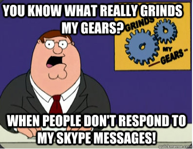 you know what really grinds my gears? when people don't respond to my skype messages!  Grinds my gears