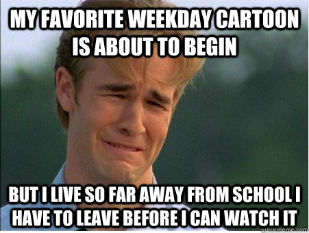 My favorite weekday cartoon is about to begin But I live so far away from school I have to leave before I can watch it  1990s Problems
