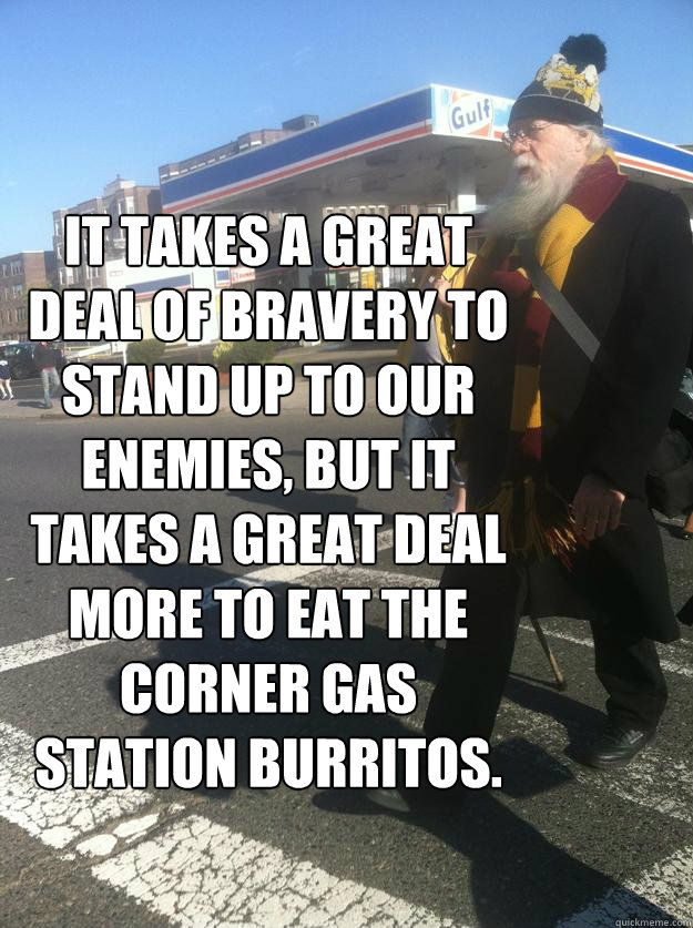 It takes a great deal of bravery to stand up to our enemies, but it takes a great deal more to eat the corner gas station burritos. - It takes a great deal of bravery to stand up to our enemies, but it takes a great deal more to eat the corner gas station burritos.  Downtown Dumbledore