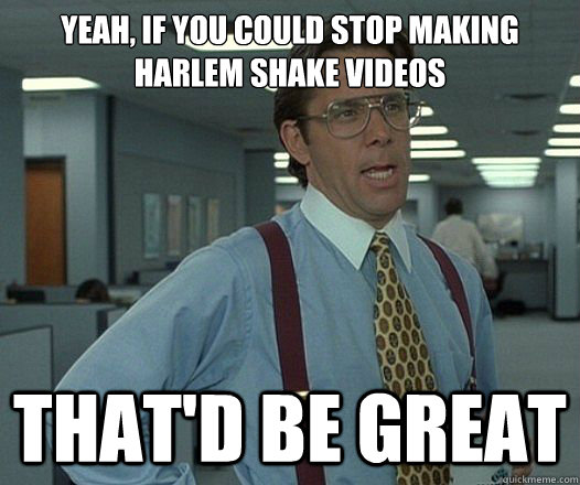 Yeah, if you could stop making Harlem Shake videos That'd be great  Lumbergh
