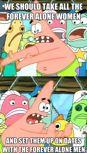 we should take all the forever alone women and set them up on dates with the forever alone men - we should take all the forever alone women and set them up on dates with the forever alone men  Push it somewhere else Patrick