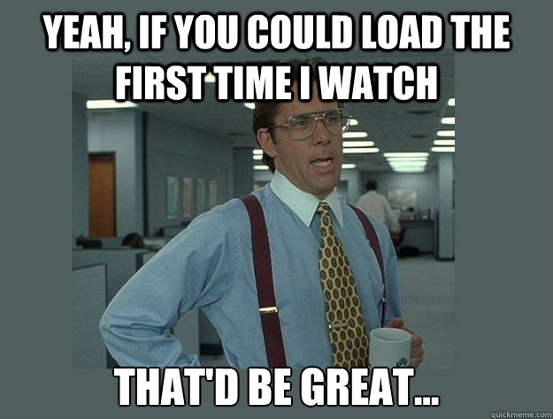 Yeah, if you could load the first time I watch That'd be great...  Office Space Lumbergh