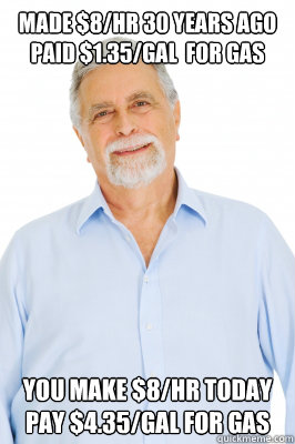 made $8/hr 30 years ago
paid $1.35/gal  for gas you make $8/hr today
pay $4.35/gal for gas  Baby Boomer Dad