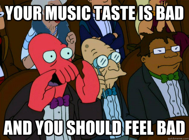 your music taste is bad AND you SHOULD FEEL bad  Zoidberg you should feel bad