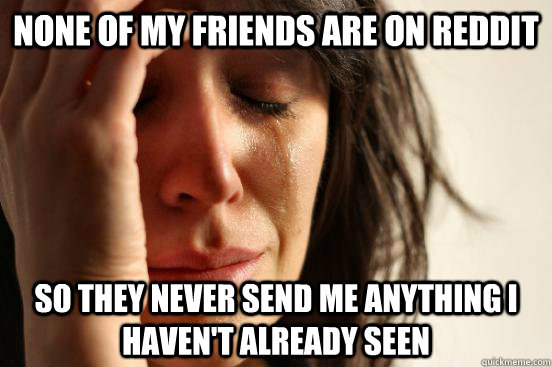 None of my friends are on reddit so they never send me anything I haven't already seen  First World Problems
