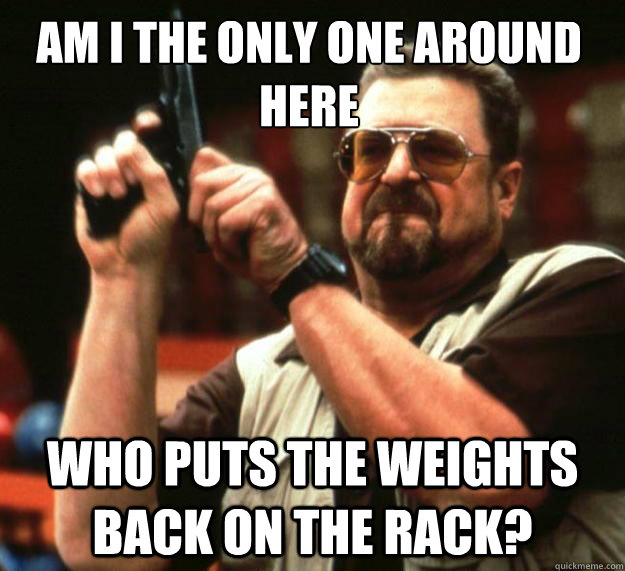 Am I the only one around here who puts the weights back on the rack?  Walter