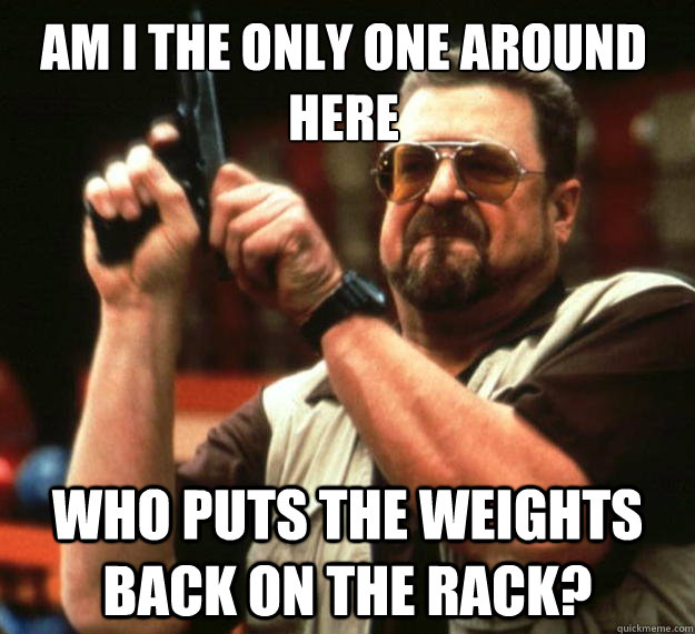 Am I the only one around here who puts the weights back on the rack? - Am I the only one around here who puts the weights back on the rack?  Walter