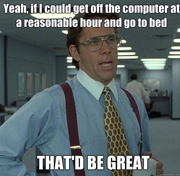 Yeah, if I could get off the computer at a reasonable hour and go to bed THAT'D BE GREAT  thatd be great