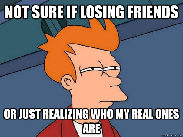 Not sure if losing friends or just realizing who my real ones are  Futurama Fry