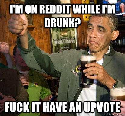 I'm on reddit while I'm drunk? Fuck it have an upvote  Upvote Obama