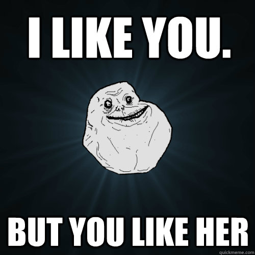 I LIKE YOU. but you like her  Forever Alone