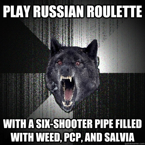Play russian roulette with a six-shooter pipe filled with weed, pcp, and salvia  Insanity Wolf