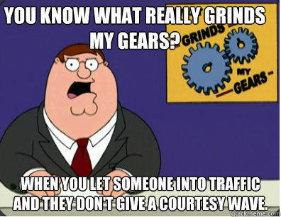 you know what really grinds my gears? when you let someone into traffic and they don't give a courtesy wave.  - you know what really grinds my gears? when you let someone into traffic and they don't give a courtesy wave.   Grinds my gears