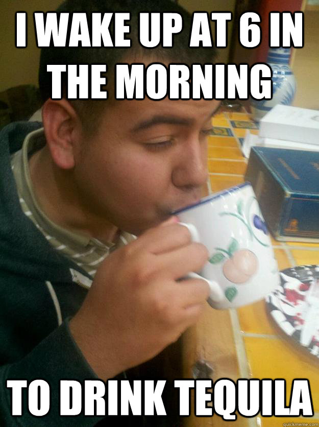 I wake up at 6 in the morning To drink tequila  