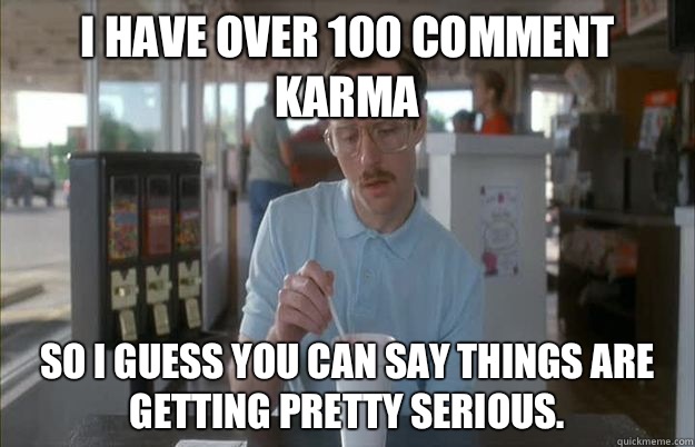 I have over 100 comment karma So I guess you can say things are getting pretty serious.  Things are getting pretty serious