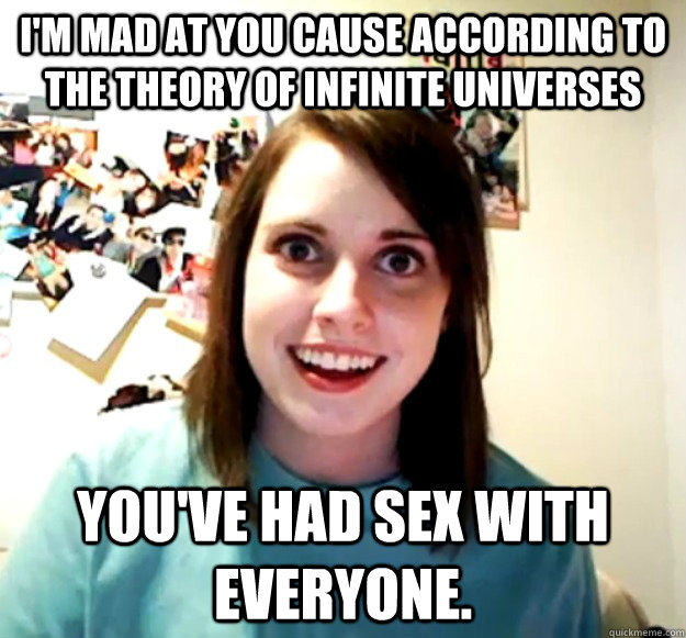 I'm mad at you cause according to the theory of infinite universes you've had sex with everyone. - I'm mad at you cause according to the theory of infinite universes you've had sex with everyone.  Overly Attached Girlfriend