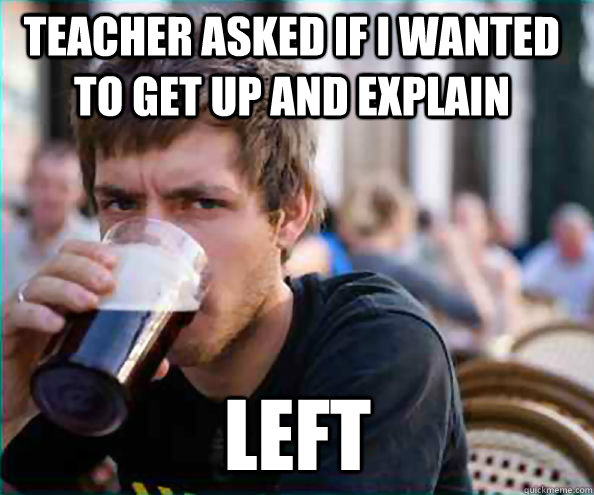 teacher asked if i wanted to get up and explain left  Lazy College Senior