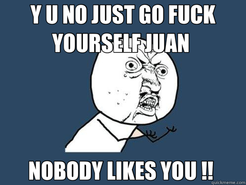 Y U NO JUST GO FUCK YOURSELF JUAN  NOBODY LIKES YOU !!   Y U No