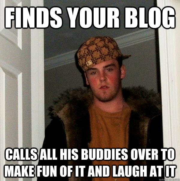 finds your blog  calls all his buddies over to make fun of it and laugh at it  Scumbag Steve