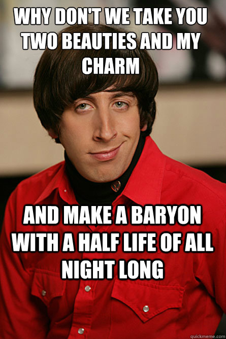 why don't we take you two beauties and my charm and make a baryon with a half life of all night long - why don't we take you two beauties and my charm and make a baryon with a half life of all night long  Pickup Line Scientist