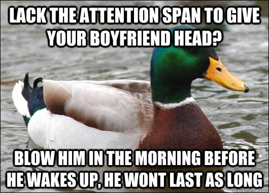 Lack the attention span to give your boyfriend head? blow him in the morning before he wakes up, he wont last as long  BadBadMallard