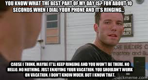 You know what the best part of my day is? For about 10 seconds when I dial your phone and it's ringing... cause I think, maybe It'll keep ringing and you won't be there. No hello. No nothing. Just enjoying your vacation. You shouldn't work on vacation. I   