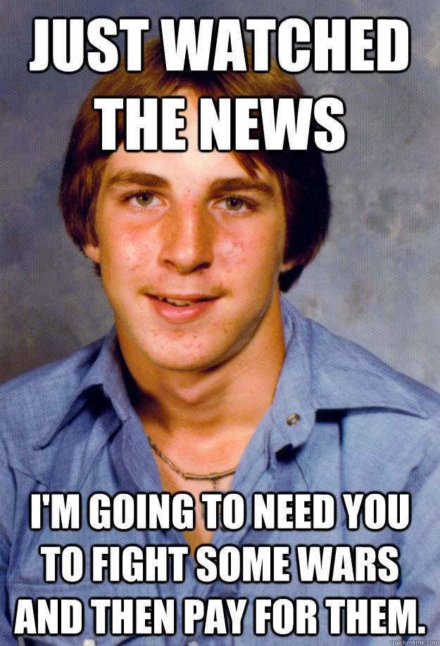 Just watched the news I'm going to need you to fight some wars and then pay for them. - Just watched the news I'm going to need you to fight some wars and then pay for them.  Old Economy Steven