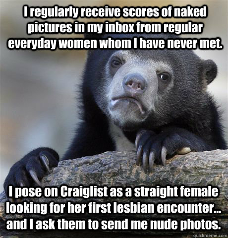 I regularly receive scores of naked pictures in my inbox from regular everyday women whom I have never met. I pose on Craiglist as a straight female looking for her first lesbian encounter... and I ask them to send me nude photos.  Confession Bear