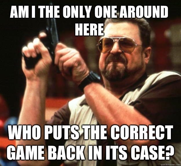 Am I the only one around here Who puts the correct game back in its case? - Am I the only one around here Who puts the correct game back in its case?  Walter