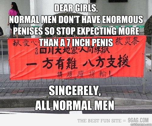 Dear Girls,
NORMAL MEN DON'T HAVE ENORMOUS PENISES SO STOP EXpecting MORE THAN A 7 INCH PENIS  SINCERELY,
ALL NORMAL MEN  