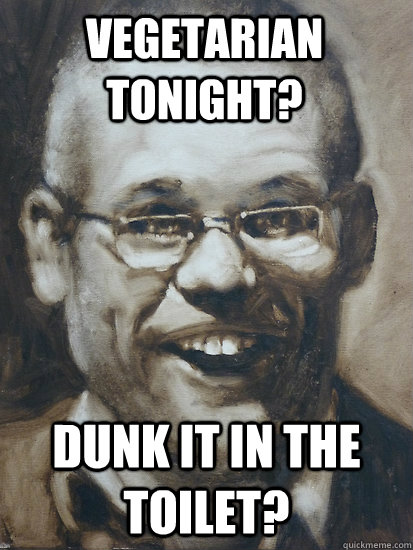 Dunk it in the toilet? Vegetarian tonight?  