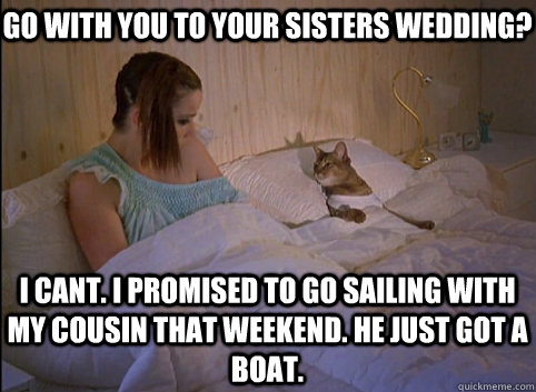 go with you to your sisters wedding? i cant. i promised to go sailing with my cousin that weekend. he just got a boat.  