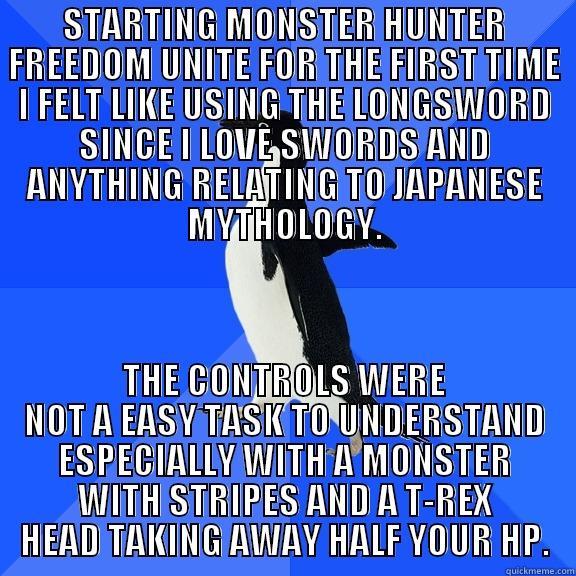 STARTING MONSTER HUNTER FREEDOM UNITE FOR THE FIRST TIME I FELT LIKE USING THE LONGSWORD SINCE I LOVE SWORDS AND ANYTHING RELATING TO JAPANESE MYTHOLOGY. THE CONTROLS WERE NOT A EASY TASK TO UNDERSTAND ESPECIALLY WITH A MONSTER WITH STRIPES AND A T-REX HEAD TAKING AWAY HALF YOUR HP. Socially Awkward Penguin