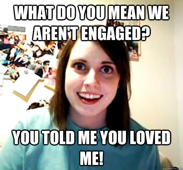 What do you mean we aren't engaged? You told me you loved me!  Overly Attached Girlfriend