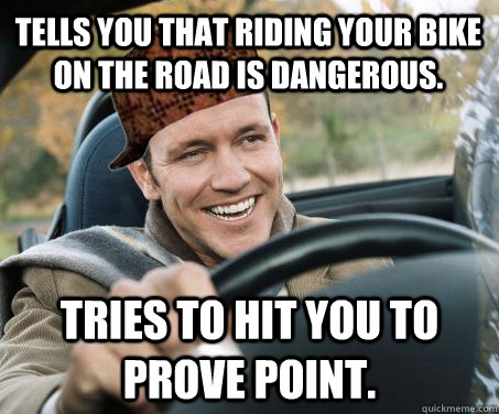 Tells you that riding your bike on the road is dangerous. Tries to hit you to prove point.  SCUMBAG DRIVER