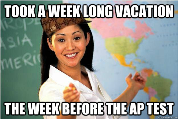 Took a week long vacation  The week before the AP test  Scumbag Teacher