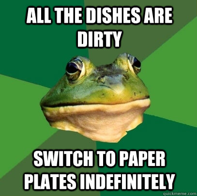 all the dishes are dirty switch to paper plates indefinitely  Foul Bachelor Frog